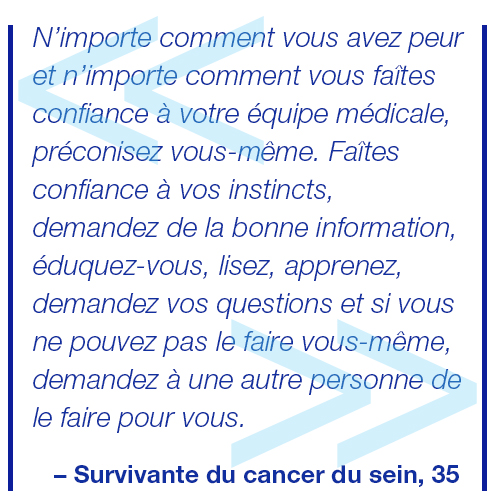 Malgré la peur qui vous habite et votre grande confiance en votre équipe médicale, faites-vous confiance. Écoutez votre instinct, cherchez des renseignements de sources sûres, informez-vous, lisez, posez des questions et si vous ne pouvez le faire vous-même, demandez à quelqu’un de vous aider. Survivante du cancer du sein, 35