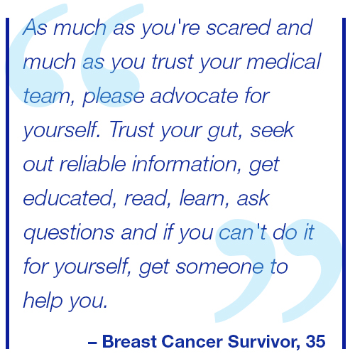 As much as you're scared and much as you trust your medical team, please advocate for yourself. Trust your gut, seek out reliable information, get educated, read, learn, ask questions and if you can't do it for yourself, get someone to help you. Breast Cancer Survivor, 35